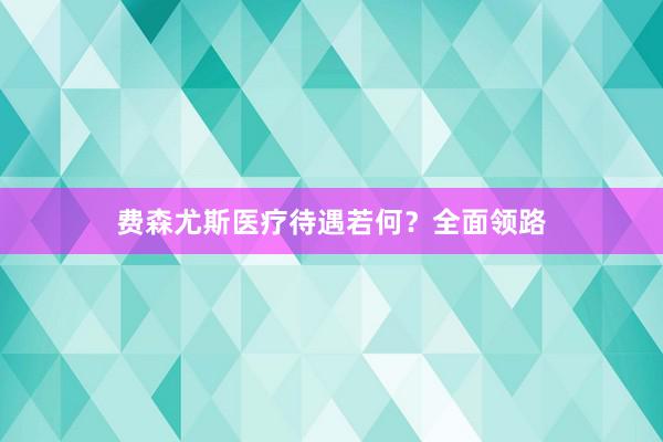 费森尤斯医疗待遇若何？全面领路